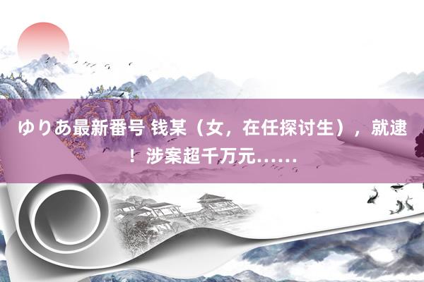 ゆりあ最新番号 钱某（女，在任探讨生），就逮！涉案超千万元……