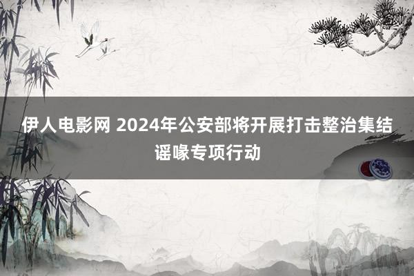 伊人电影网 2024年公安部将开展打击整治集结谣喙专项行动