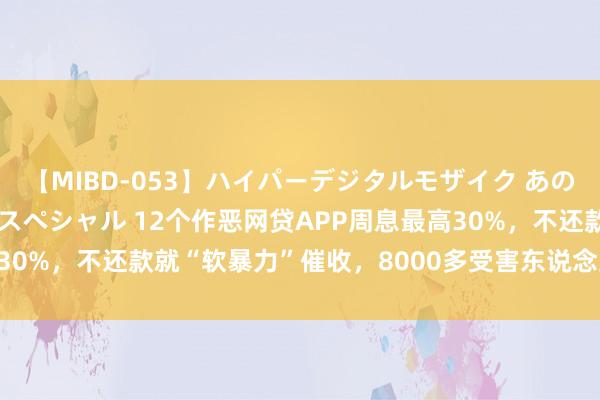 【MIBD-053】ハイパーデジタルモザイク あの娘のセックスをもう1度スペシャル 12个作恶网贷APP周息最高30%，不还款就“软暴力”催收，8000多受害东说念主案值2.4亿