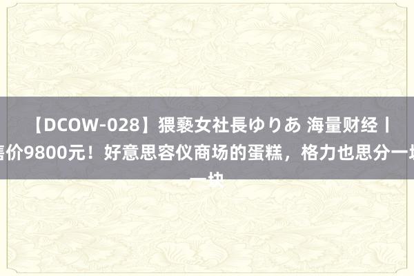 【DCOW-028】猥褻女社長ゆりあ 海量财经丨售价9800元！好意思容仪商场的蛋糕，格力也思分一块