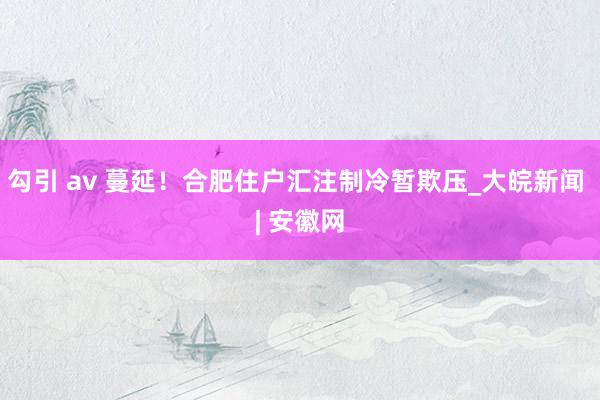 勾引 av 蔓延！合肥住户汇注制冷暂欺压_大皖新闻 | 安徽网
