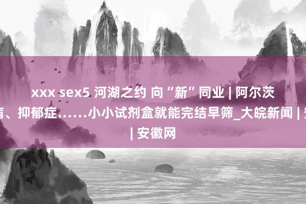 xxx sex5 河湖之约 向“新”同业 | 阿尔茨海默病、抑郁症……小小试剂盒就能完结早筛_大皖新闻 | 安徽网