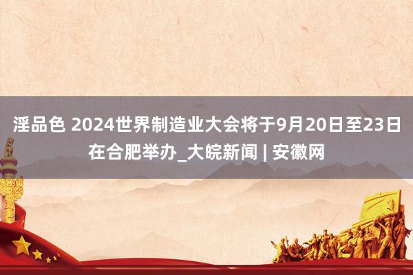 淫品色 2024世界制造业大会将于9月20日至23日在合肥举办_大皖新闻 | 安徽网