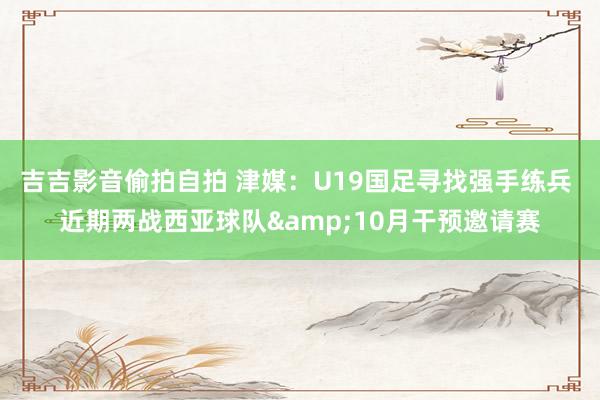 吉吉影音偷拍自拍 津媒：U19国足寻找强手练兵 近期两战西亚球队&10月干预邀请赛