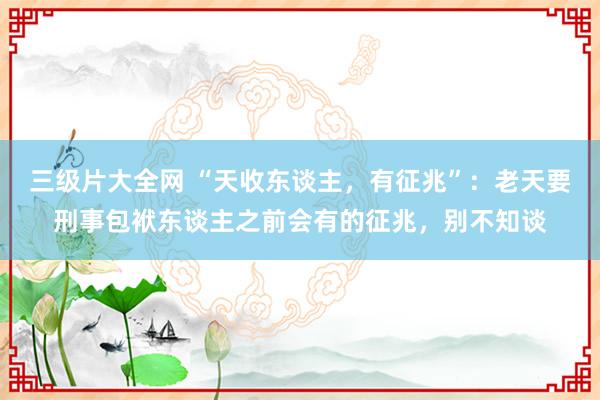 三级片大全网 “天收东谈主，有征兆”：老天要刑事包袱东谈主之前会有的征兆，别不知谈