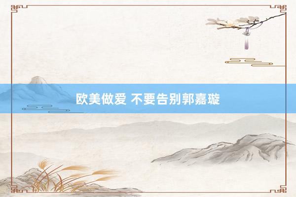 欧美做爱 不要告别郭嘉璇