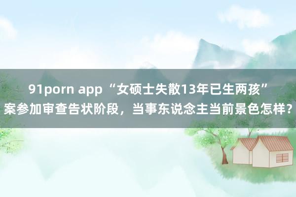 91porn app “女硕士失散13年已生两孩”案参加审查告状阶段，当事东说念主当前景色怎样？