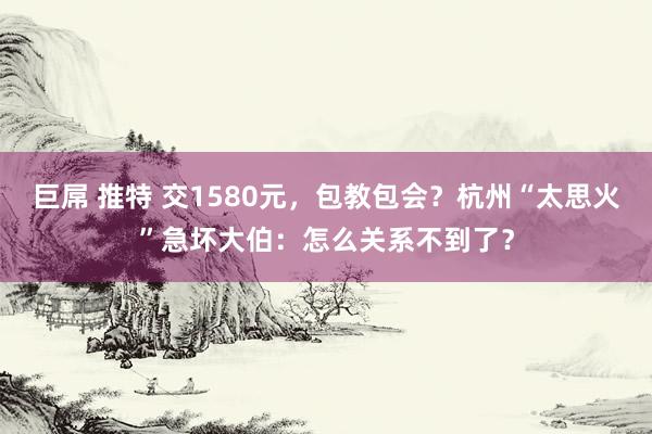 巨屌 推特 交1580元，包教包会？杭州“太思火”急坏大伯：怎么关系不到了？