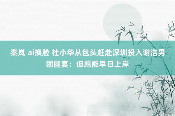 秦岚 ai换脸 杜小华从包头赶赴深圳投入谢浩男团圆宴：但愿能早日上岸