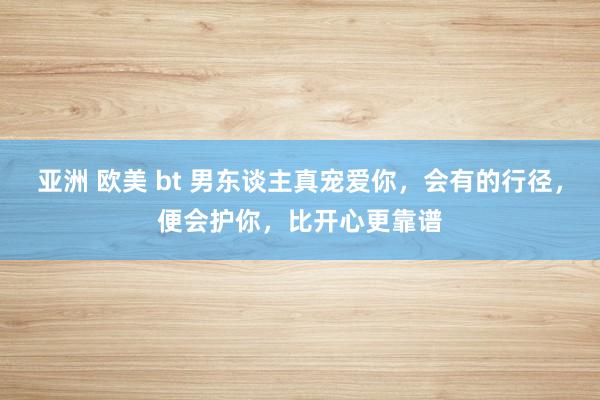 亚洲 欧美 bt 男东谈主真宠爱你，会有的行径，便会护你，比开心更靠谱