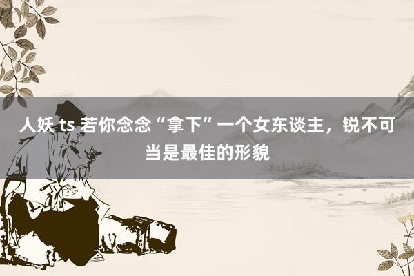 人妖 ts 若你念念“拿下”一个女东谈主，锐不可当是最佳的形貌
