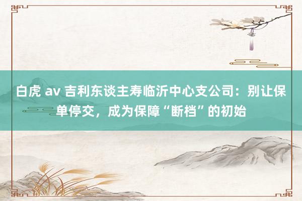 白虎 av 吉利东谈主寿临沂中心支公司：别让保单停交，成为保障“断档”的初始