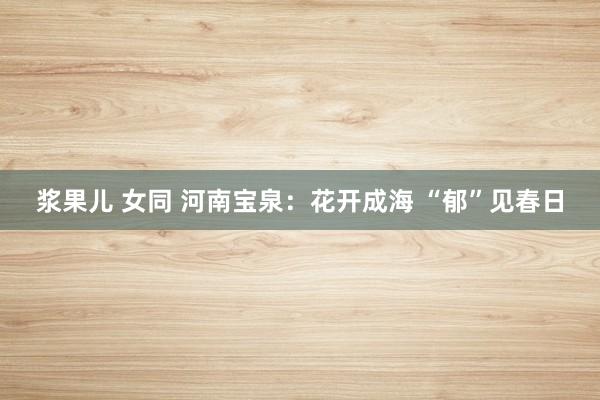 浆果儿 女同 河南宝泉：花开成海 “郁”见春日