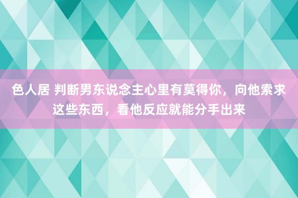 色人居 判断男东说念主心里有莫得你，向他索求这些东西，看他反应就能分手出来