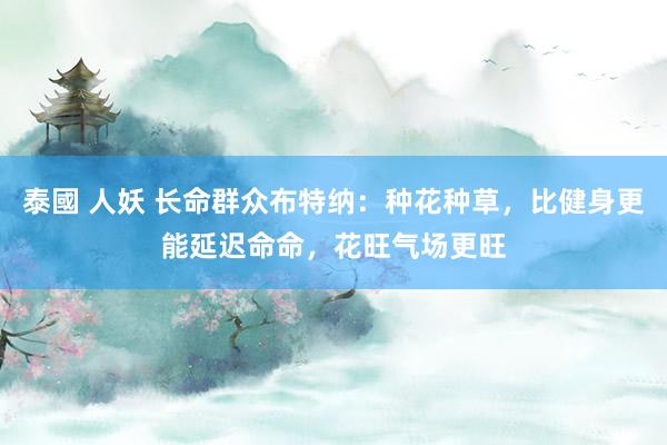 泰國 人妖 长命群众布特纳：种花种草，比健身更能延迟命命，花旺气场更旺