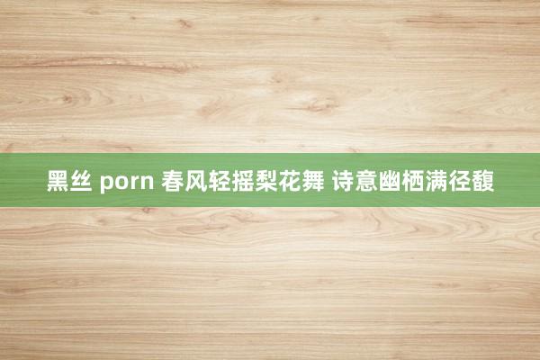 黑丝 porn 春风轻摇梨花舞 诗意幽栖满径馥