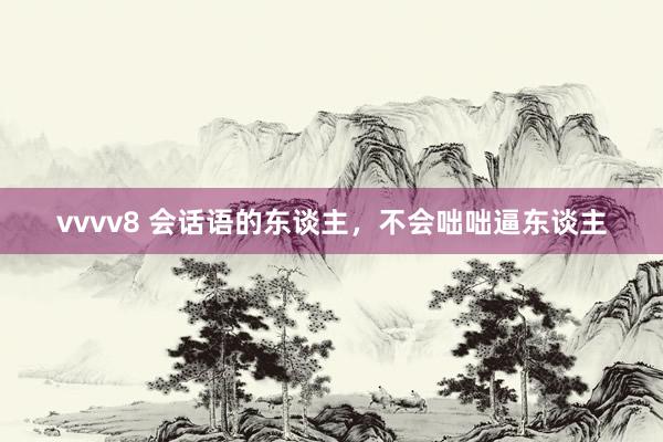 vvvv8 会话语的东谈主，不会咄咄逼东谈主