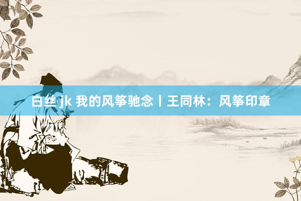 白丝 jk 我的风筝驰念丨王同林：风筝印章