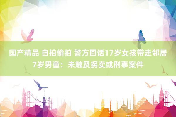 国产精品 自拍偷拍 警方回话17岁女孩带走邻居7岁男童：未触及拐卖或刑事案件