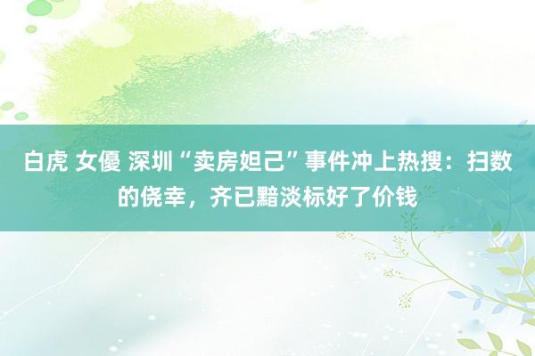 白虎 女優 深圳“卖房妲己”事件冲上热搜：扫数的侥幸，齐已黯淡标好了价钱