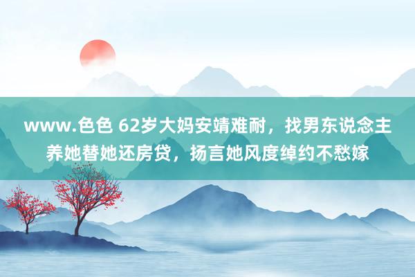 www.色色 62岁大妈安靖难耐，找男东说念主养她替她还房贷，扬言她风度绰约不愁嫁