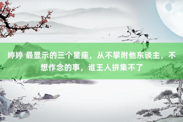 婷婷 最显示的三个星座，从不攀附他东谈主，不想作念的事，谁王人拼集不了