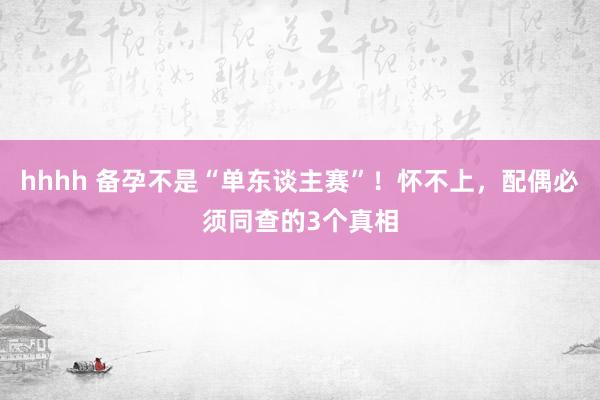 hhhh 备孕不是“单东谈主赛”！怀不上，配偶必须同查的3个真相