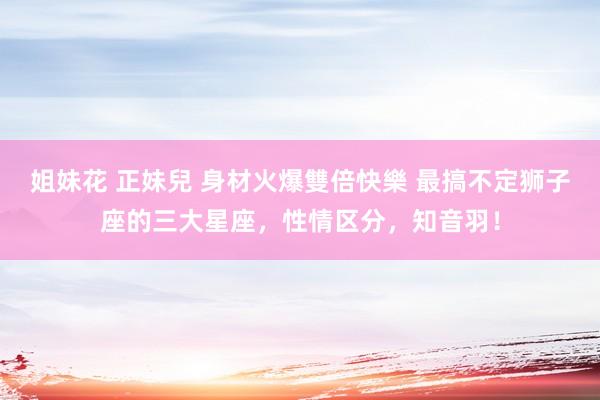姐妹花 正妹兒 身材火爆雙倍快樂 最搞不定狮子座的三大星座，性情区分，知音羽！