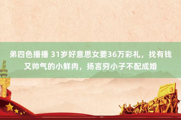 弟四色播播 31岁好意思女要36万彩礼，找有钱又帅气的小鲜肉，扬言穷小子不配成婚