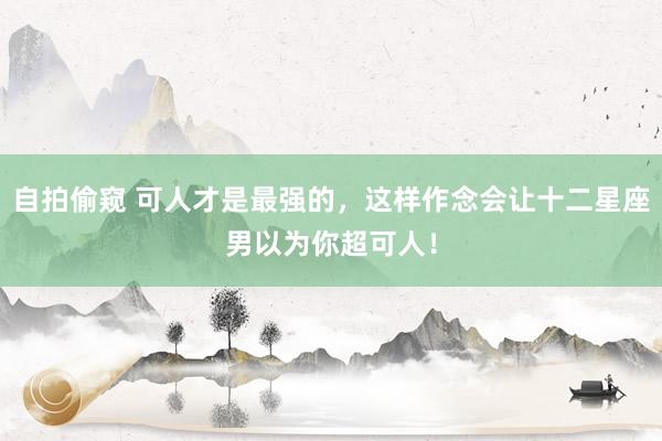 自拍偷窥 可人才是最强的，这样作念会让十二星座男以为你超可人！