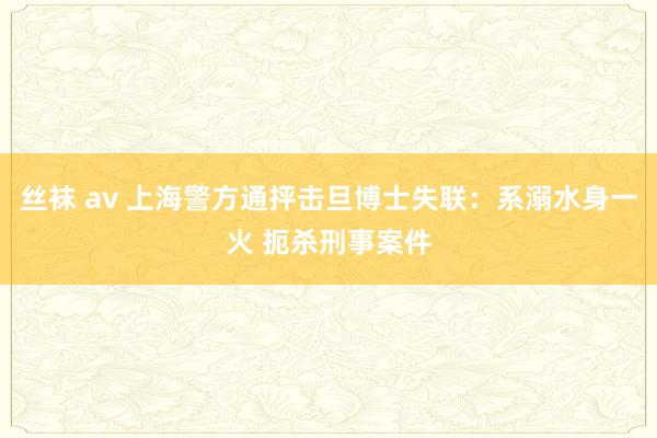 丝袜 av 上海警方通抨击旦博士失联：系溺水身一火 扼杀刑事案件