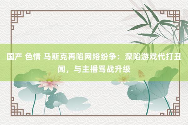 国产 色情 马斯克再陷网络纷争：深陷游戏代打丑闻，与主播骂战升级