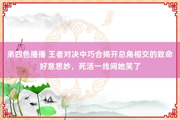 弟四色播播 王者对决中巧合揭开总角相交的致命好意思妙，死活一线间她笑了