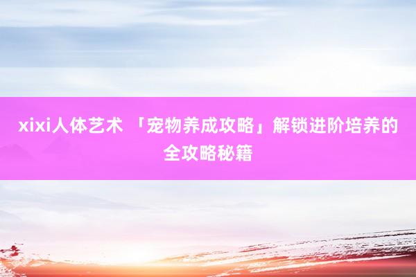 xixi人体艺术 「宠物养成攻略」解锁进阶培养的全攻略秘籍