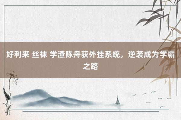 好利来 丝袜 学渣陈舟获外挂系统，逆袭成为学霸之路