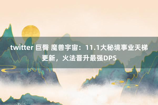 twitter 巨臀 魔兽宇宙：11.1大秘境事业天梯更新，火法晋升最强DPS