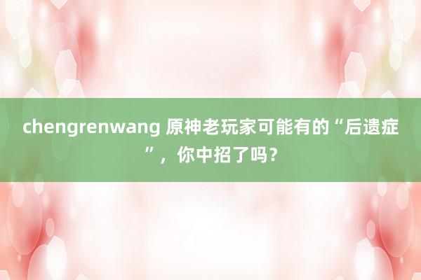 chengrenwang 原神老玩家可能有的“后遗症”，你中招了吗？