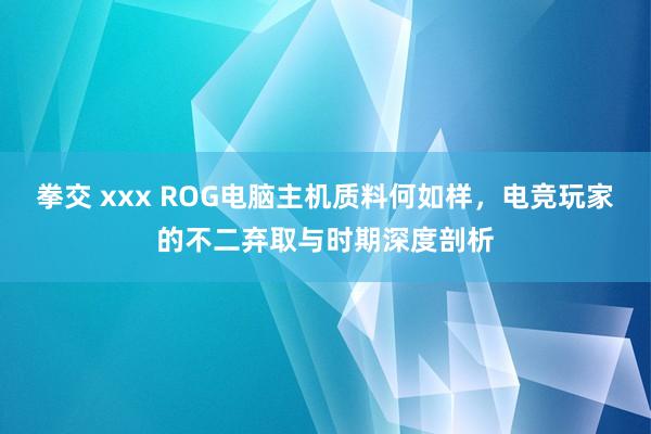 拳交 xxx ROG电脑主机质料何如样，电竞玩家的不二弃取与时期深度剖析