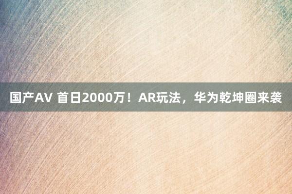 国产AV 首日2000万！AR玩法，华为乾坤圈来袭