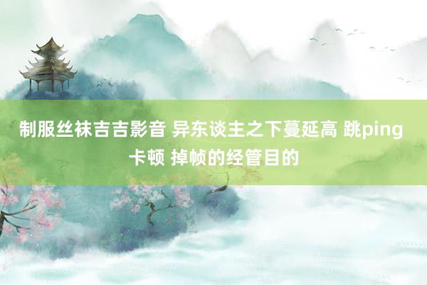 制服丝袜吉吉影音 异东谈主之下蔓延高 跳ping 卡顿 掉帧的经管目的
