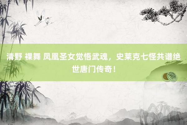 清野 裸舞 凤凰圣女觉悟武魂，史莱克七怪共谱绝世唐门传奇！
