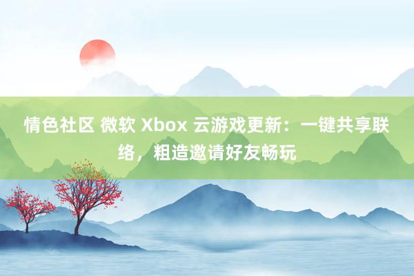 情色社区 微软 Xbox 云游戏更新：一键共享联络，粗造邀请好友畅玩