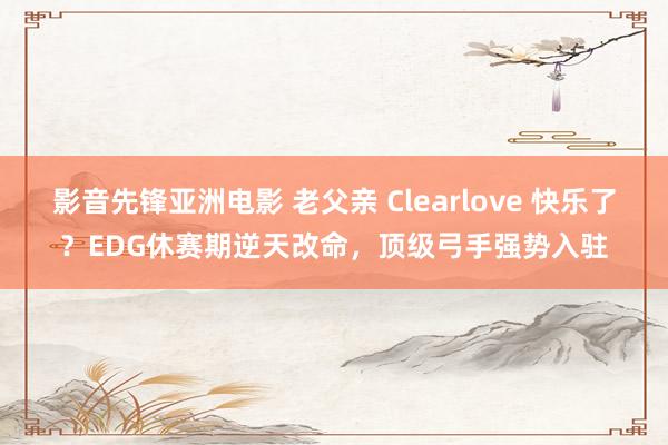 影音先锋亚洲电影 老父亲 Clearlove 快乐了？EDG休赛期逆天改命，顶级弓手强势入驻
