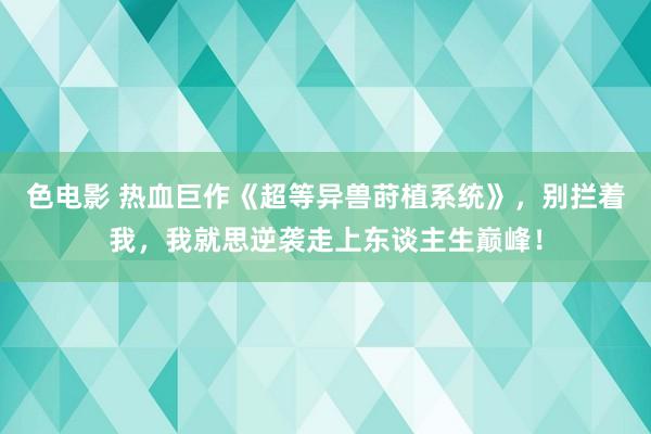 色电影 热血巨作《超等异兽莳植系统》，别拦着我，我就思逆袭走上东谈主生巅峰！