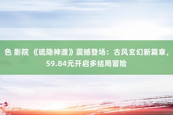 色 影院 《琉隐神渡》震撼登场：古风玄幻新篇章，59.84元开启多结局冒险