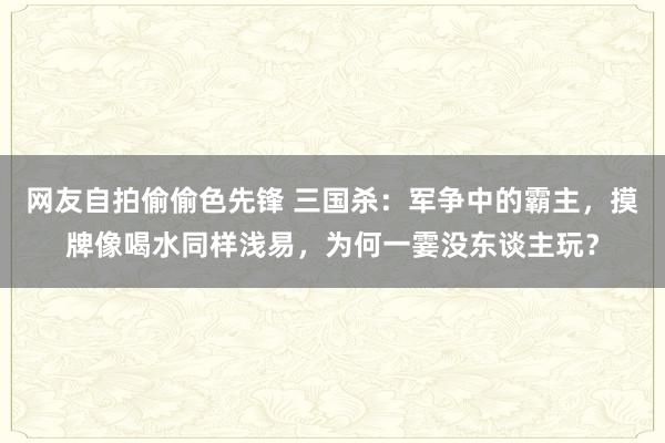 网友自拍偷偷色先锋 三国杀：军争中的霸主，摸牌像喝水同样浅易，为何一霎没东谈主玩？
