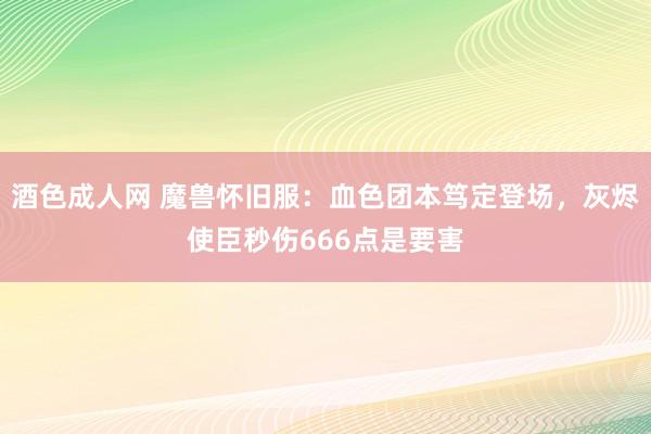 酒色成人网 魔兽怀旧服：血色团本笃定登场，灰烬使臣秒伤666点是要害