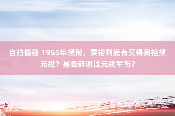 自拍偷窥 1955年授衔，粟裕到底有莫得资格授元戎？是否辞谢过元戎军衔？