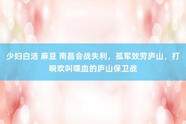 少妇白洁 麻豆 南昌会战失利，孤军效劳庐山，打响欢叫喋血的庐山保卫战