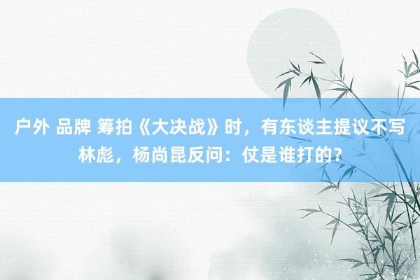 户外 品牌 筹拍《大决战》时，有东谈主提议不写林彪，杨尚昆反问：仗是谁打的？
